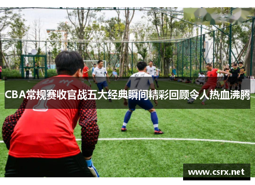 CBA常规赛收官战五大经典瞬间精彩回顾令人热血沸腾