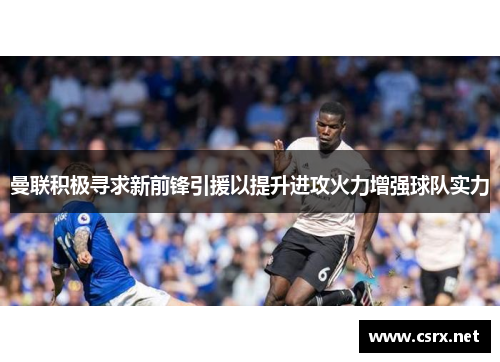 曼联积极寻求新前锋引援以提升进攻火力增强球队实力