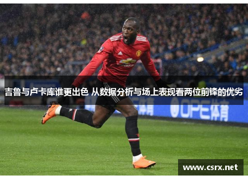 吉鲁与卢卡库谁更出色 从数据分析与场上表现看两位前锋的优劣
