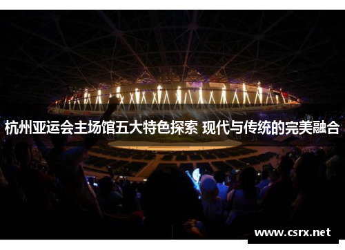 杭州亚运会主场馆五大特色探索 现代与传统的完美融合