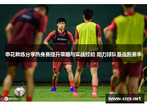 申花教练分享热身赛提升策略与实战经验 助力球队备战新赛季