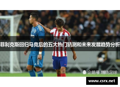 菲利克斯回归马竞后的五大热门猜测和未来发展趋势分析 菲利克斯回归马竞后的五大热门猜测和未来发展趋势分析