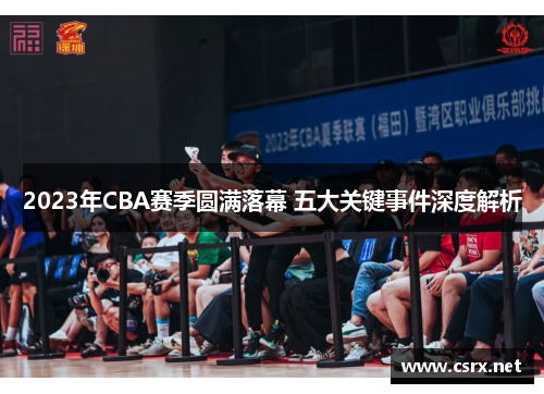 2023年CBA赛季圆满落幕 五大关键事件深度解析 2023年CBA赛季圆满落幕 五大关键事件深度解析