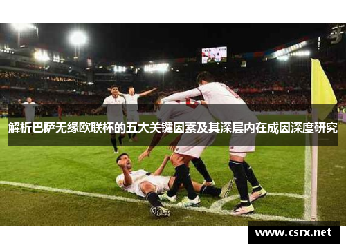 解析巴萨无缘欧联杯的五大关键因素及其深层内在成因深度研究